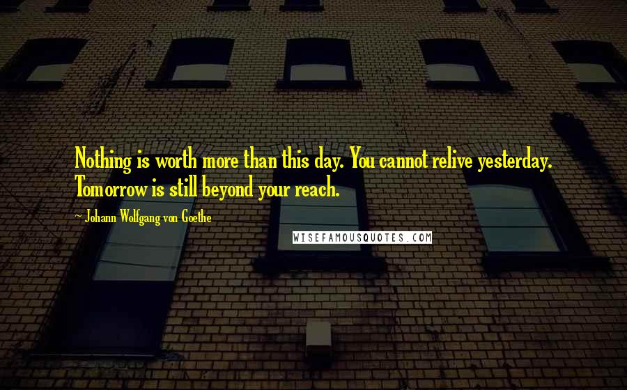Johann Wolfgang Von Goethe Quotes: Nothing is worth more than this day. You cannot relive yesterday. Tomorrow is still beyond your reach.