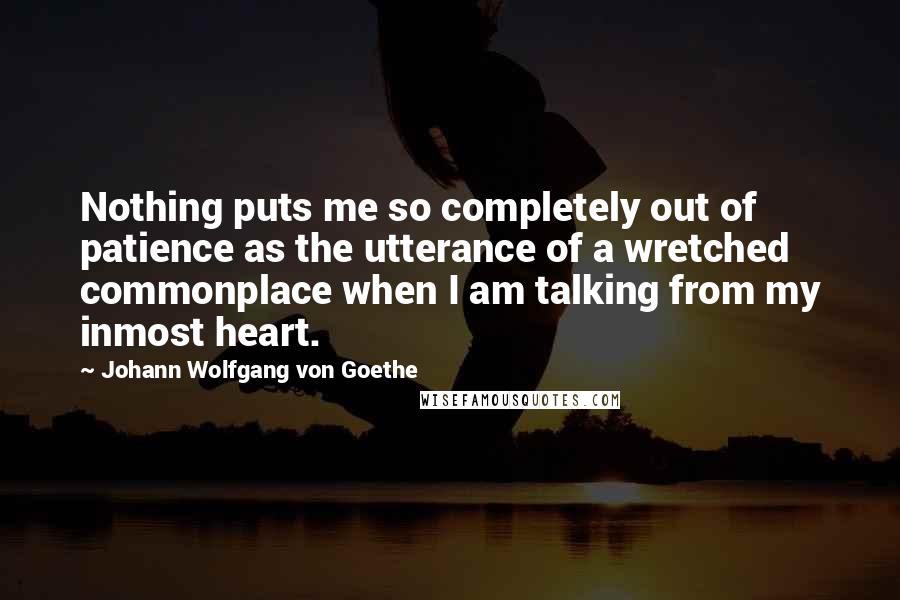 Johann Wolfgang Von Goethe Quotes: Nothing puts me so completely out of patience as the utterance of a wretched commonplace when I am talking from my inmost heart.