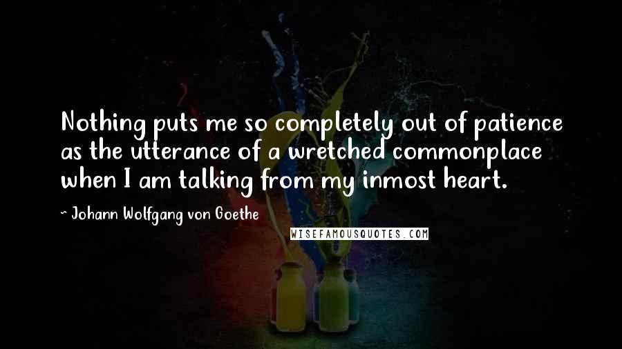 Johann Wolfgang Von Goethe Quotes: Nothing puts me so completely out of patience as the utterance of a wretched commonplace when I am talking from my inmost heart.