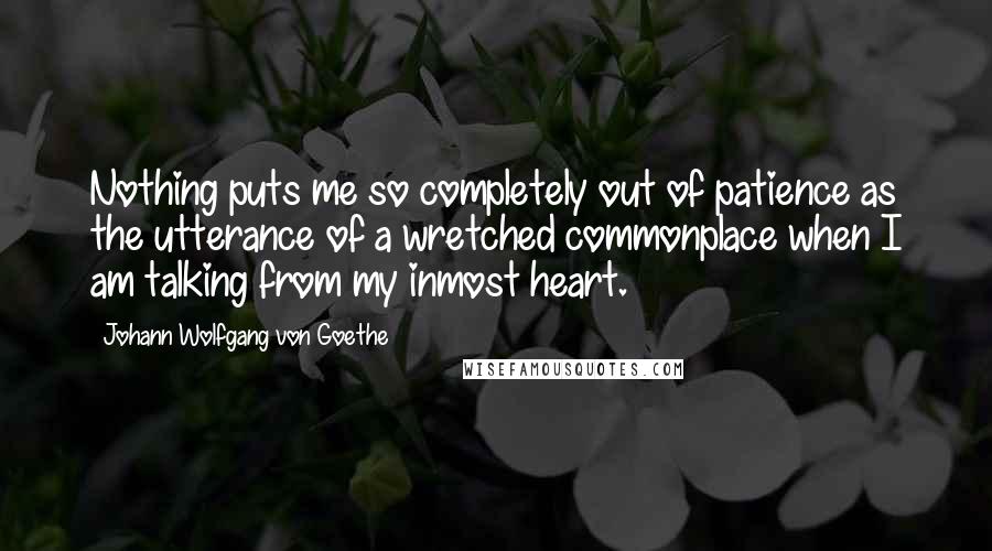 Johann Wolfgang Von Goethe Quotes: Nothing puts me so completely out of patience as the utterance of a wretched commonplace when I am talking from my inmost heart.