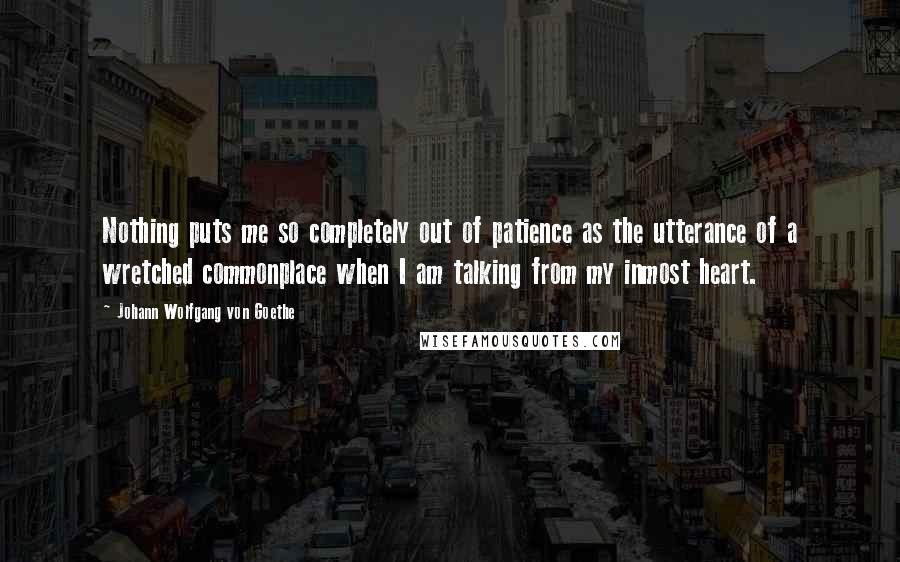 Johann Wolfgang Von Goethe Quotes: Nothing puts me so completely out of patience as the utterance of a wretched commonplace when I am talking from my inmost heart.