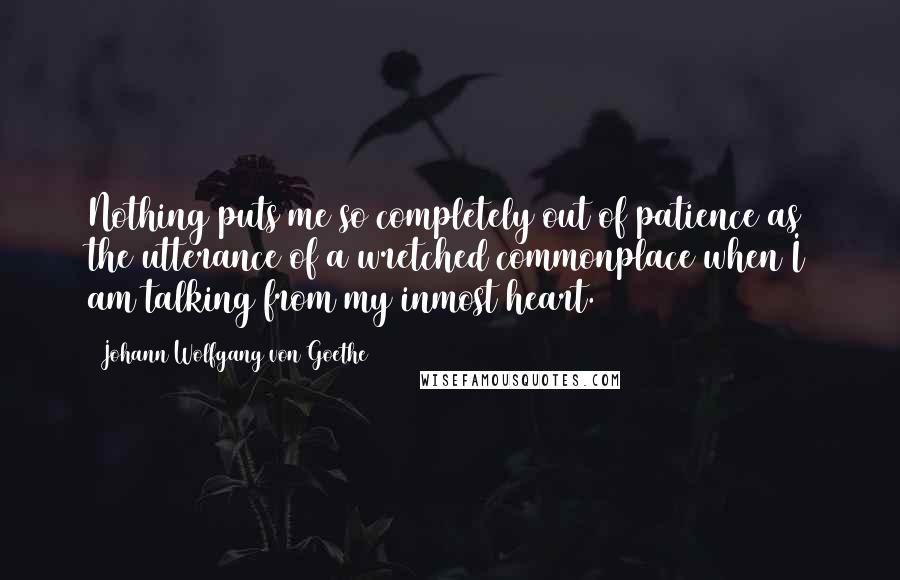 Johann Wolfgang Von Goethe Quotes: Nothing puts me so completely out of patience as the utterance of a wretched commonplace when I am talking from my inmost heart.