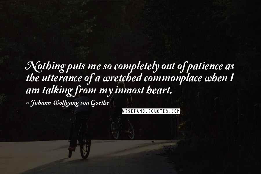 Johann Wolfgang Von Goethe Quotes: Nothing puts me so completely out of patience as the utterance of a wretched commonplace when I am talking from my inmost heart.