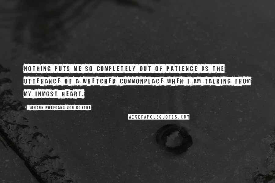 Johann Wolfgang Von Goethe Quotes: Nothing puts me so completely out of patience as the utterance of a wretched commonplace when I am talking from my inmost heart.