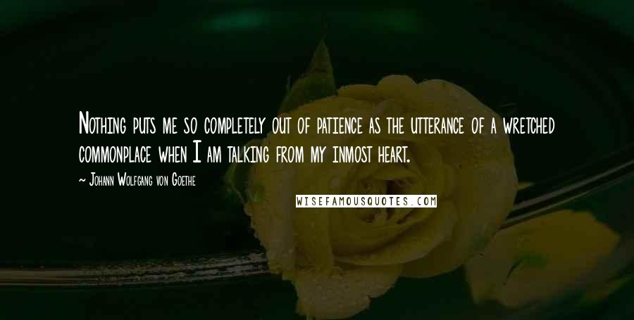 Johann Wolfgang Von Goethe Quotes: Nothing puts me so completely out of patience as the utterance of a wretched commonplace when I am talking from my inmost heart.