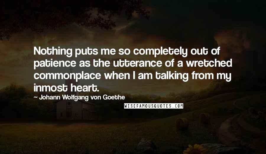 Johann Wolfgang Von Goethe Quotes: Nothing puts me so completely out of patience as the utterance of a wretched commonplace when I am talking from my inmost heart.