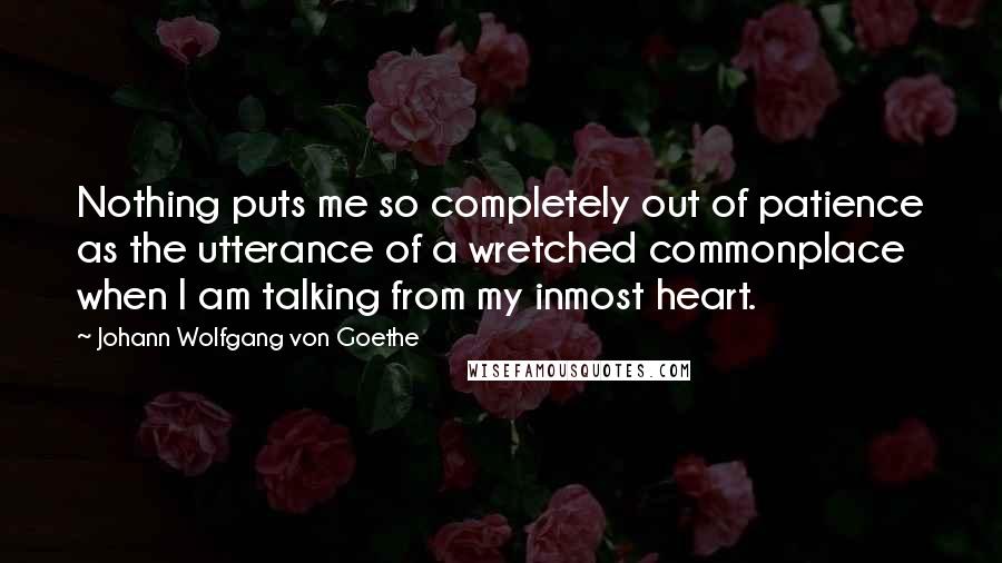 Johann Wolfgang Von Goethe Quotes: Nothing puts me so completely out of patience as the utterance of a wretched commonplace when I am talking from my inmost heart.