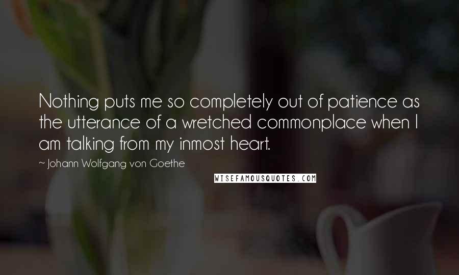 Johann Wolfgang Von Goethe Quotes: Nothing puts me so completely out of patience as the utterance of a wretched commonplace when I am talking from my inmost heart.