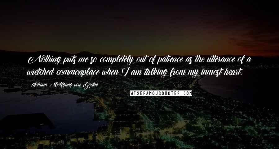 Johann Wolfgang Von Goethe Quotes: Nothing puts me so completely out of patience as the utterance of a wretched commonplace when I am talking from my inmost heart.