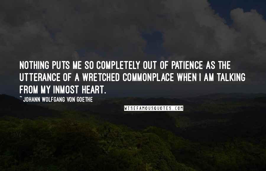 Johann Wolfgang Von Goethe Quotes: Nothing puts me so completely out of patience as the utterance of a wretched commonplace when I am talking from my inmost heart.