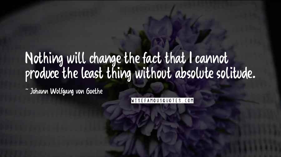 Johann Wolfgang Von Goethe Quotes: Nothing will change the fact that I cannot produce the least thing without absolute solitude.