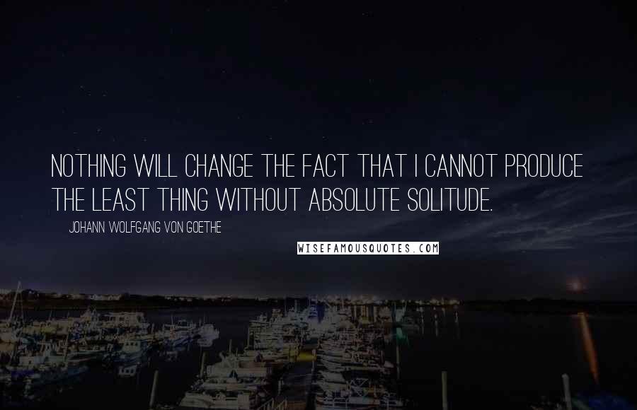 Johann Wolfgang Von Goethe Quotes: Nothing will change the fact that I cannot produce the least thing without absolute solitude.