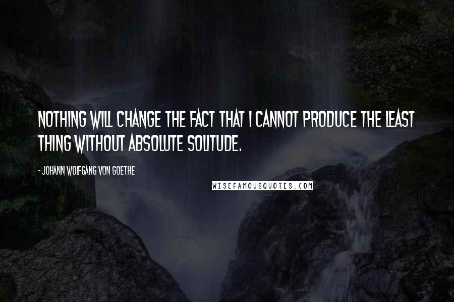 Johann Wolfgang Von Goethe Quotes: Nothing will change the fact that I cannot produce the least thing without absolute solitude.