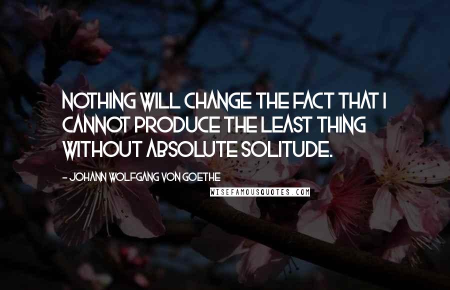 Johann Wolfgang Von Goethe Quotes: Nothing will change the fact that I cannot produce the least thing without absolute solitude.