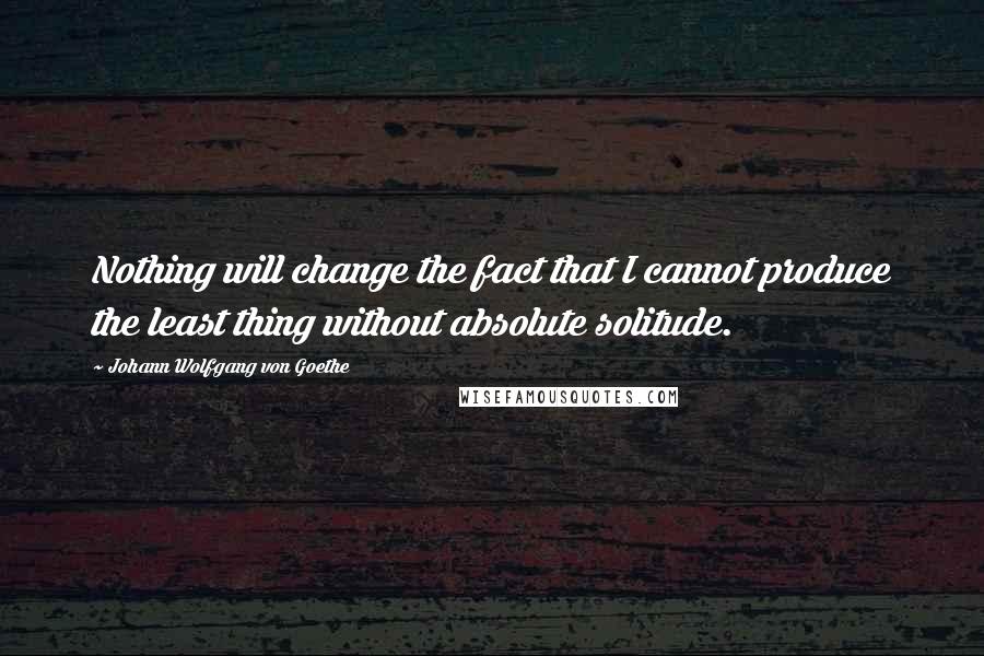 Johann Wolfgang Von Goethe Quotes: Nothing will change the fact that I cannot produce the least thing without absolute solitude.