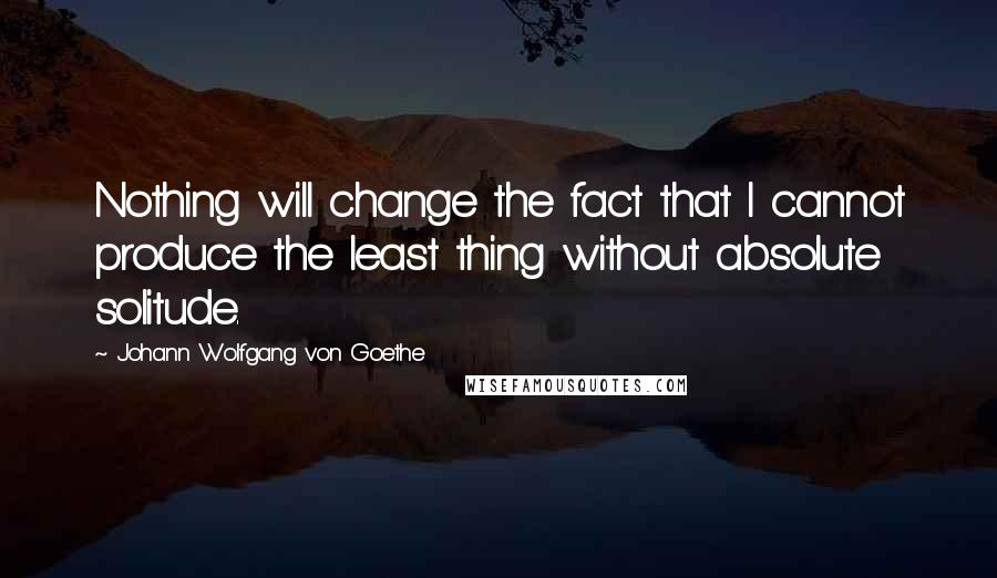 Johann Wolfgang Von Goethe Quotes: Nothing will change the fact that I cannot produce the least thing without absolute solitude.