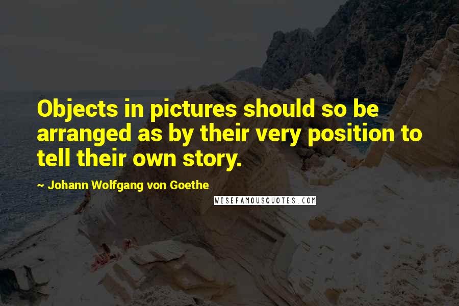 Johann Wolfgang Von Goethe Quotes: Objects in pictures should so be arranged as by their very position to tell their own story.