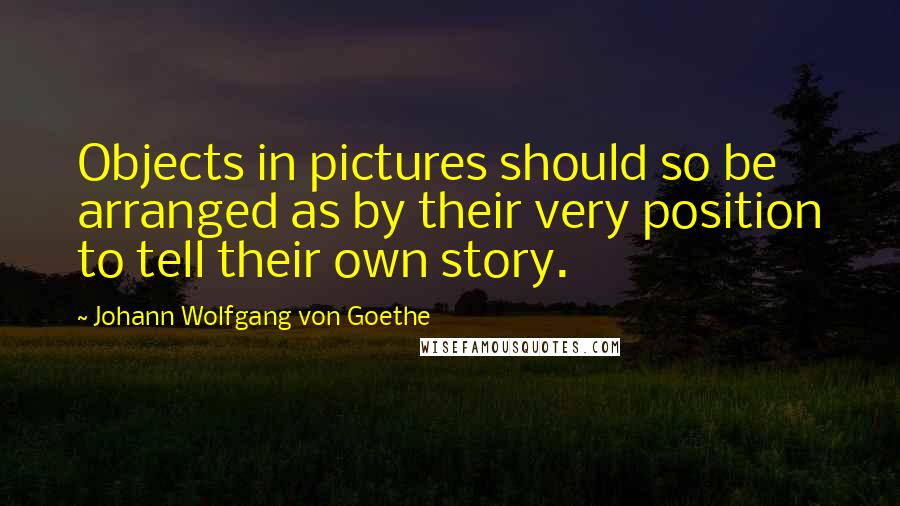 Johann Wolfgang Von Goethe Quotes: Objects in pictures should so be arranged as by their very position to tell their own story.