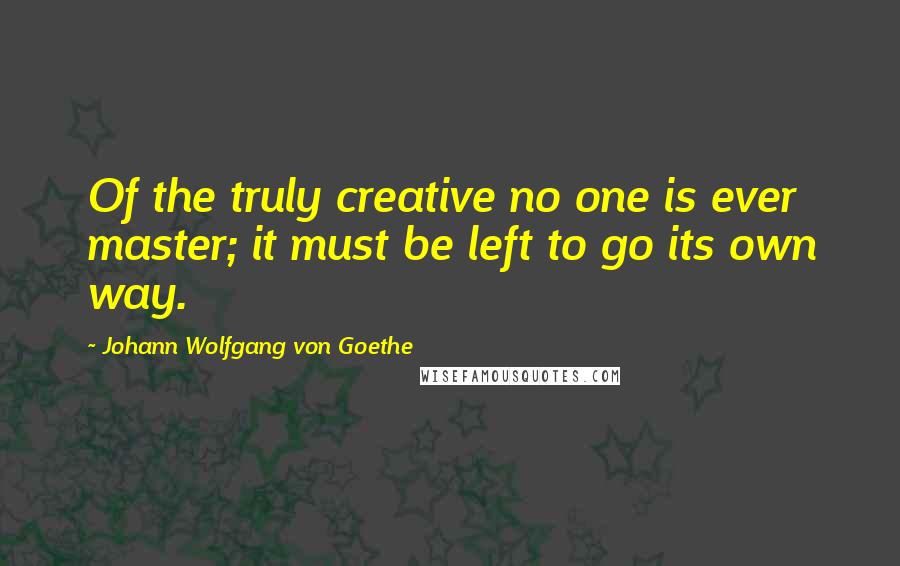 Johann Wolfgang Von Goethe Quotes: Of the truly creative no one is ever master; it must be left to go its own way.