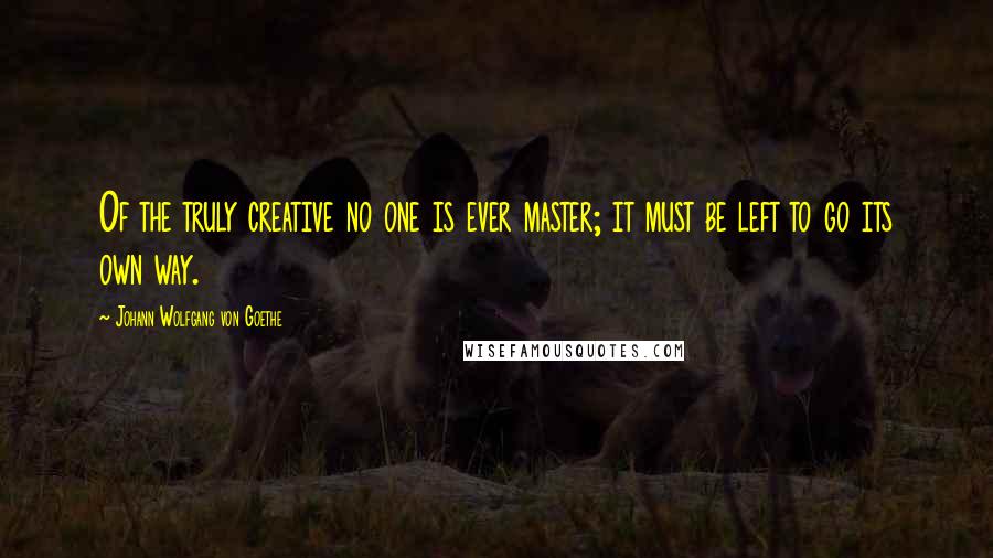 Johann Wolfgang Von Goethe Quotes: Of the truly creative no one is ever master; it must be left to go its own way.