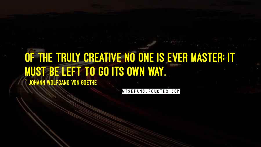 Johann Wolfgang Von Goethe Quotes: Of the truly creative no one is ever master; it must be left to go its own way.