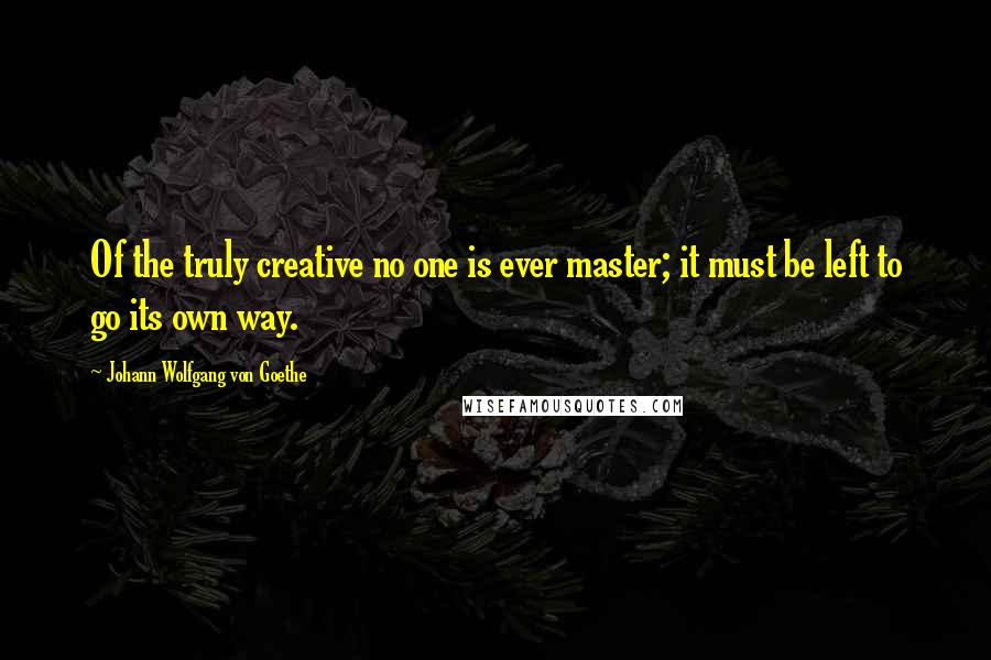 Johann Wolfgang Von Goethe Quotes: Of the truly creative no one is ever master; it must be left to go its own way.