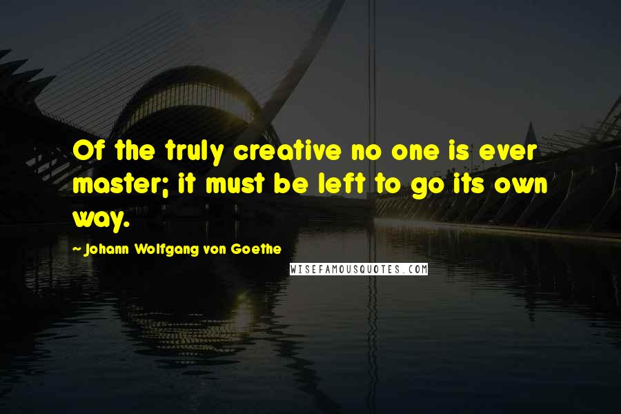 Johann Wolfgang Von Goethe Quotes: Of the truly creative no one is ever master; it must be left to go its own way.