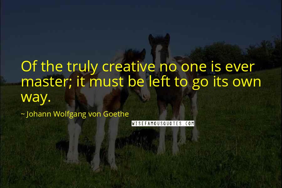 Johann Wolfgang Von Goethe Quotes: Of the truly creative no one is ever master; it must be left to go its own way.