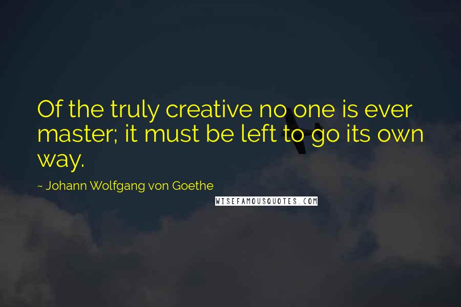 Johann Wolfgang Von Goethe Quotes: Of the truly creative no one is ever master; it must be left to go its own way.