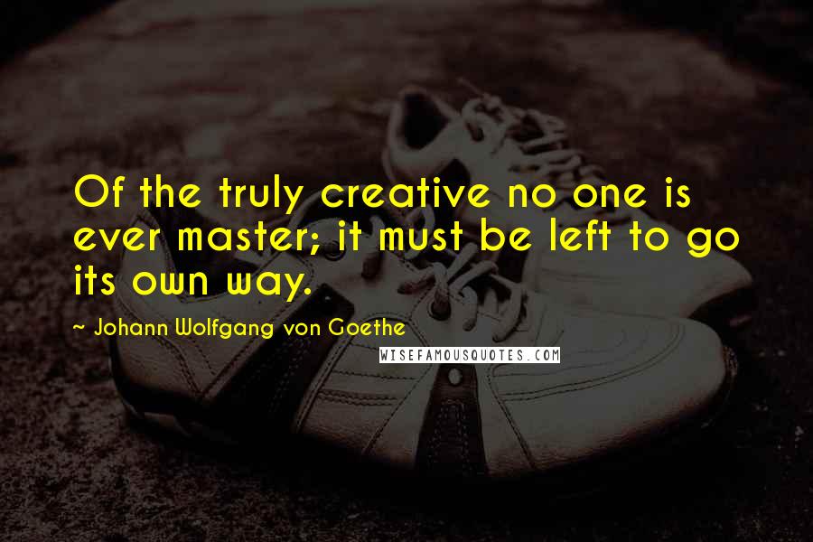 Johann Wolfgang Von Goethe Quotes: Of the truly creative no one is ever master; it must be left to go its own way.