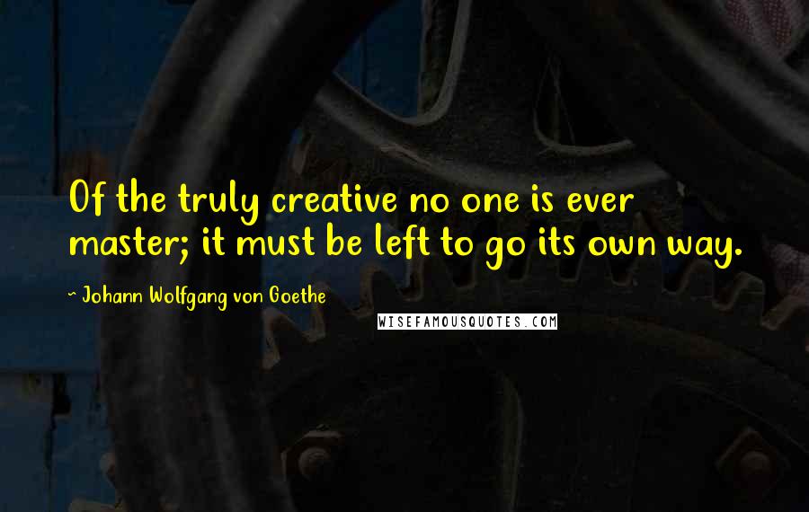 Johann Wolfgang Von Goethe Quotes: Of the truly creative no one is ever master; it must be left to go its own way.