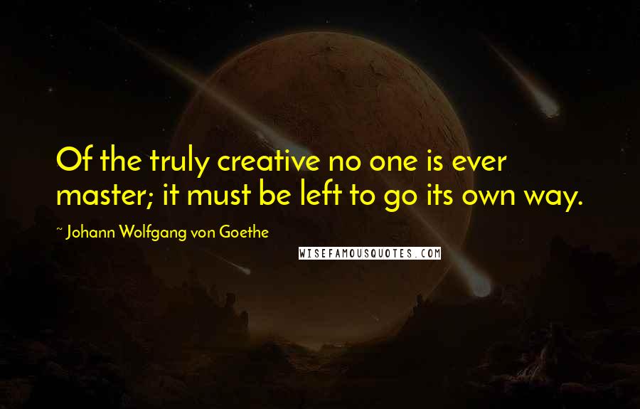 Johann Wolfgang Von Goethe Quotes: Of the truly creative no one is ever master; it must be left to go its own way.