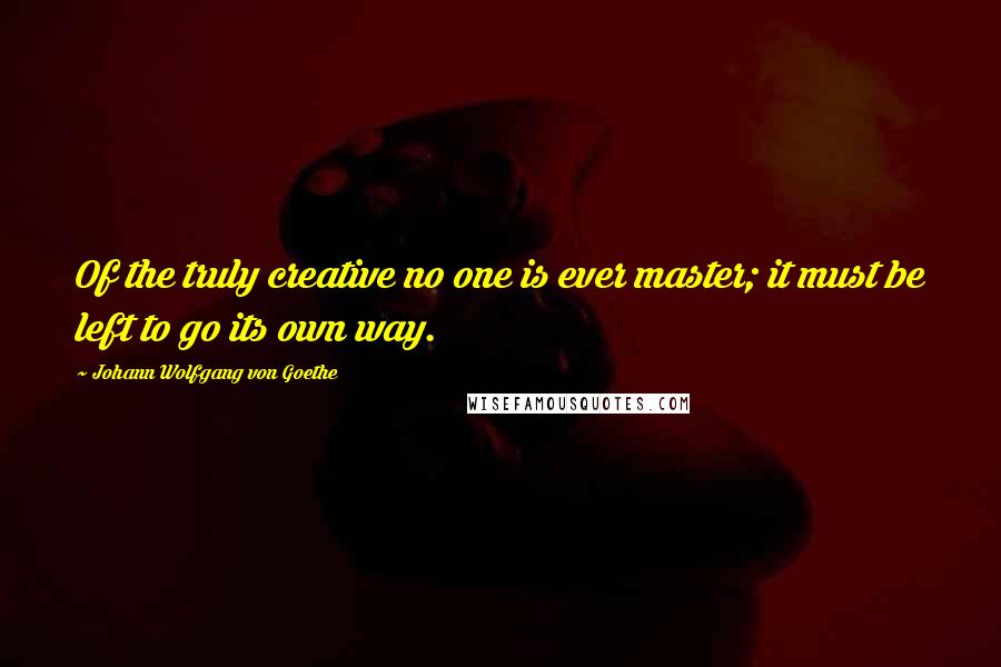 Johann Wolfgang Von Goethe Quotes: Of the truly creative no one is ever master; it must be left to go its own way.