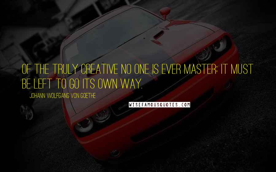 Johann Wolfgang Von Goethe Quotes: Of the truly creative no one is ever master; it must be left to go its own way.