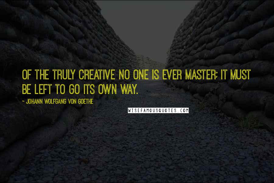 Johann Wolfgang Von Goethe Quotes: Of the truly creative no one is ever master; it must be left to go its own way.