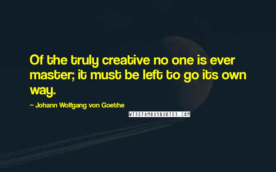 Johann Wolfgang Von Goethe Quotes: Of the truly creative no one is ever master; it must be left to go its own way.