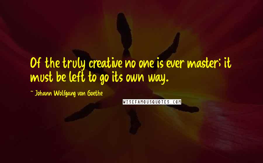 Johann Wolfgang Von Goethe Quotes: Of the truly creative no one is ever master; it must be left to go its own way.