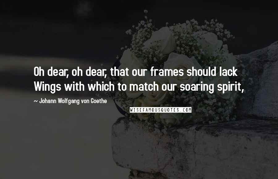 Johann Wolfgang Von Goethe Quotes: Oh dear, oh dear, that our frames should lack   Wings with which to match our soaring spirit,