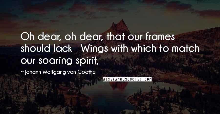 Johann Wolfgang Von Goethe Quotes: Oh dear, oh dear, that our frames should lack   Wings with which to match our soaring spirit,