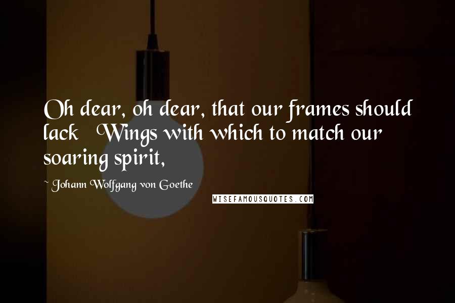 Johann Wolfgang Von Goethe Quotes: Oh dear, oh dear, that our frames should lack   Wings with which to match our soaring spirit,
