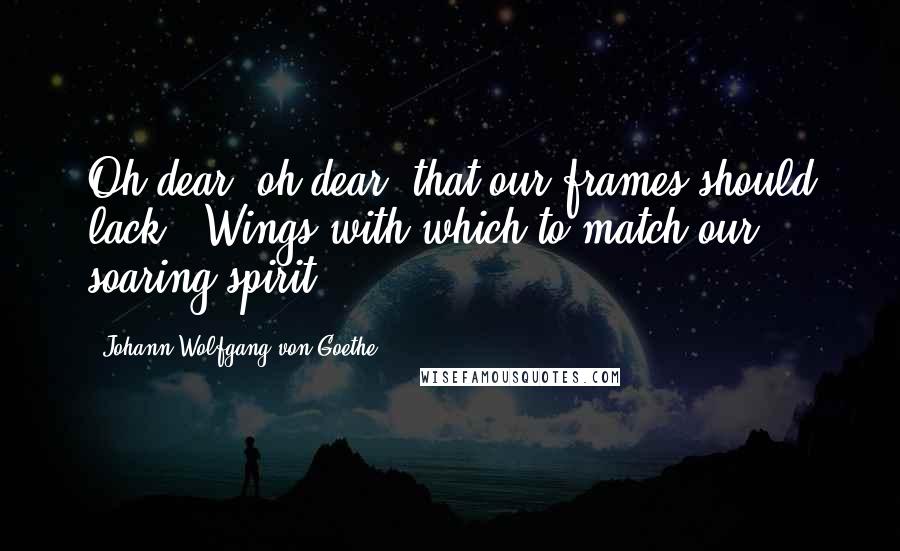 Johann Wolfgang Von Goethe Quotes: Oh dear, oh dear, that our frames should lack   Wings with which to match our soaring spirit,