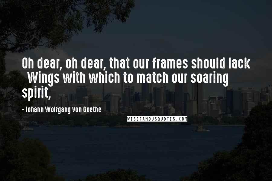 Johann Wolfgang Von Goethe Quotes: Oh dear, oh dear, that our frames should lack   Wings with which to match our soaring spirit,