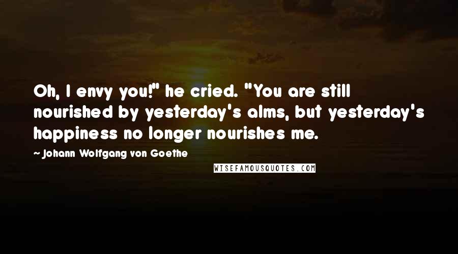 Johann Wolfgang Von Goethe Quotes: Oh, I envy you!" he cried. "You are still nourished by yesterday's alms, but yesterday's happiness no longer nourishes me.