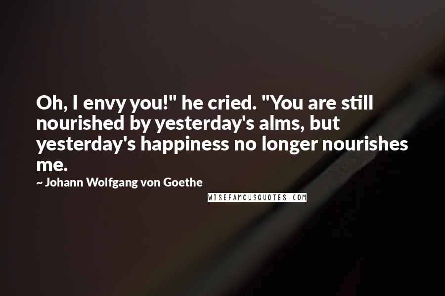 Johann Wolfgang Von Goethe Quotes: Oh, I envy you!" he cried. "You are still nourished by yesterday's alms, but yesterday's happiness no longer nourishes me.