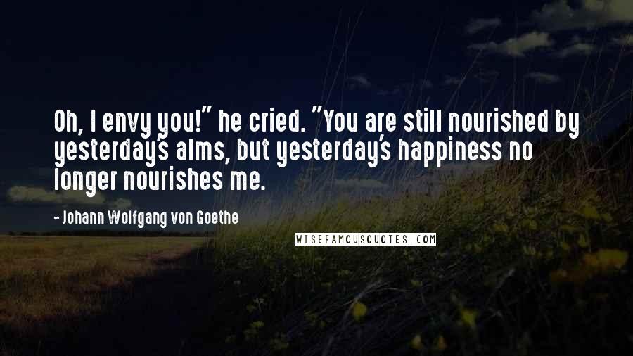 Johann Wolfgang Von Goethe Quotes: Oh, I envy you!" he cried. "You are still nourished by yesterday's alms, but yesterday's happiness no longer nourishes me.