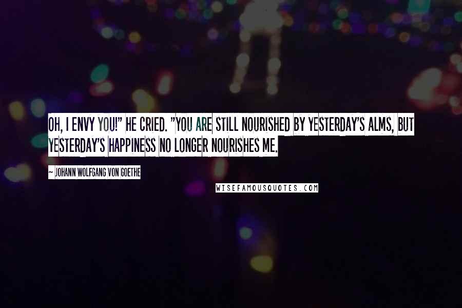 Johann Wolfgang Von Goethe Quotes: Oh, I envy you!" he cried. "You are still nourished by yesterday's alms, but yesterday's happiness no longer nourishes me.