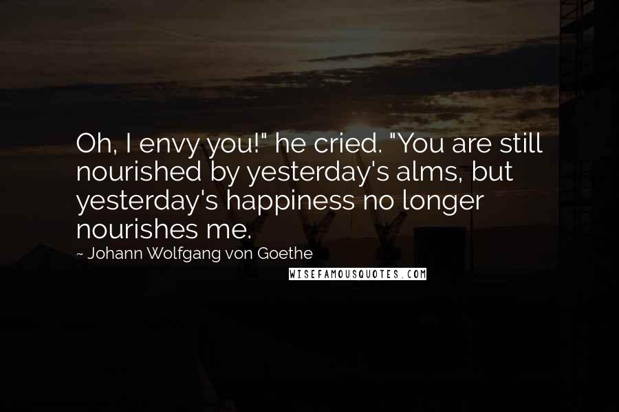 Johann Wolfgang Von Goethe Quotes: Oh, I envy you!" he cried. "You are still nourished by yesterday's alms, but yesterday's happiness no longer nourishes me.