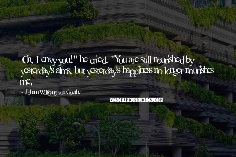 Johann Wolfgang Von Goethe Quotes: Oh, I envy you!" he cried. "You are still nourished by yesterday's alms, but yesterday's happiness no longer nourishes me.