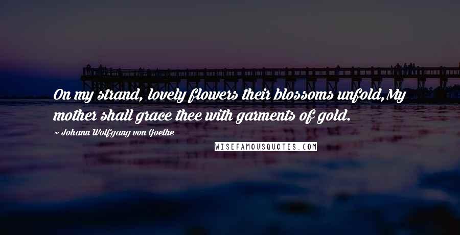 Johann Wolfgang Von Goethe Quotes: On my strand, lovely flowers their blossoms unfold,My mother shall grace thee with garments of gold.