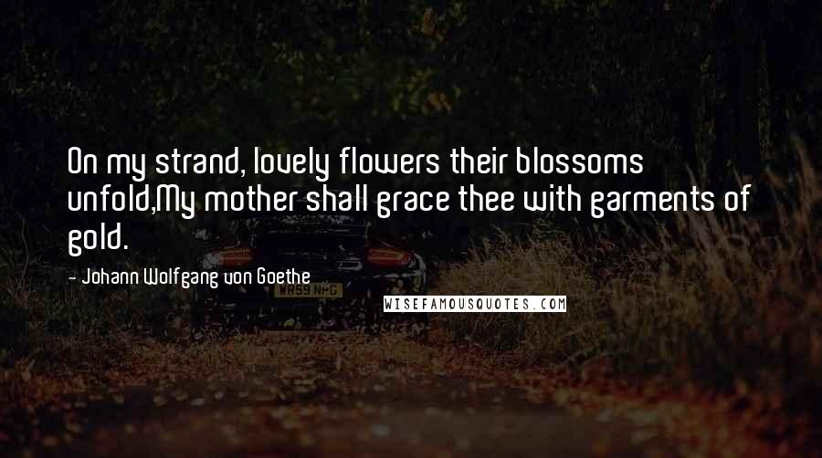 Johann Wolfgang Von Goethe Quotes: On my strand, lovely flowers their blossoms unfold,My mother shall grace thee with garments of gold.